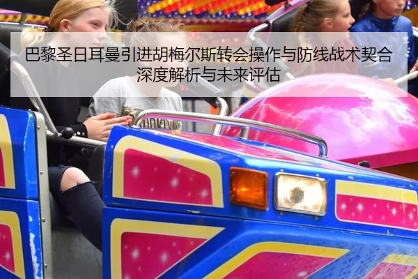 巴黎圣日耳曼引进胡梅尔斯转会操作与防线战术契合深度解析与未来评估